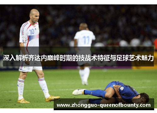 深入解析齐达内巅峰时期的技战术特征与足球艺术魅力