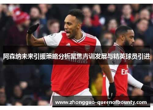 阿森纳未来引援策略分析聚焦青训发展与精英球员引进