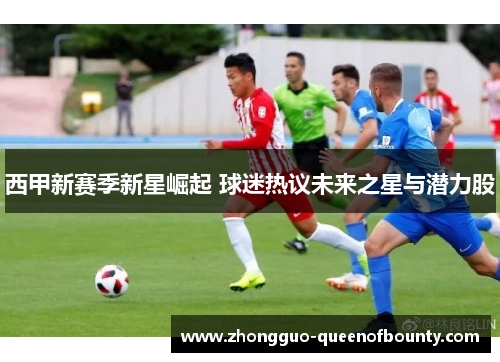 西甲新赛季新星崛起 球迷热议未来之星与潜力股 西甲新赛季新星崛起 球迷热议未来之星与潜力股