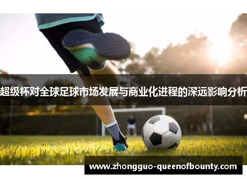 超级杯对全球足球市场发展与商业化进程的深远影响分析 超级杯对全球足球市场发展与商业化进程的深远影响分析