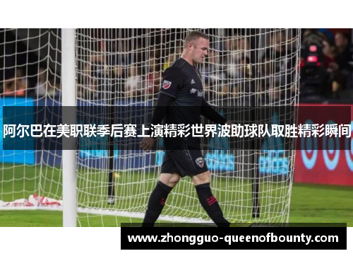 阿尔巴在美职联季后赛上演精彩世界波助球队取胜精彩瞬间